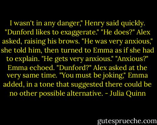 I wasn't in any danger," Henry said quickly. "Dunford likes to exaggerate."<br />"He does?" Alex asked, raising his brows.<br />"He was very anxious," she told him, then turned to Emma as if she had to explain. "He gets very anxious."<br />"Anxious?" Emma echoed.<br />"Dunford?" Alex asked at the very same time.<br />"You must be joking," Emma added, in a tone that suggested there could be no other possible alternative. - Julia Quinn