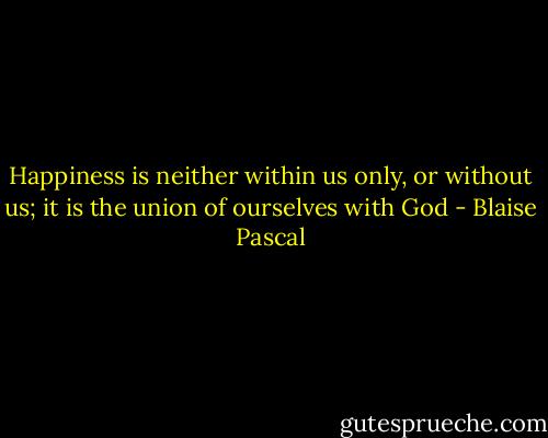 Happiness is neither within us only, or without us; it is the union of ourselves with God - Blaise Pascal