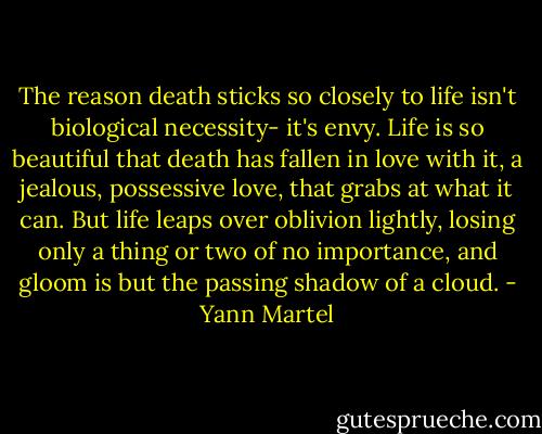 The reason death sticks so closely to life isn't biological necessity- it's envy. Life is so beautiful that death has fallen in love with it, a jealous, possessive love, that grabs at what it can. But life leaps over oblivion lightly, losing only a thing or two of no importance, and gloom is but the passing shadow of a cloud. - Yann Martel