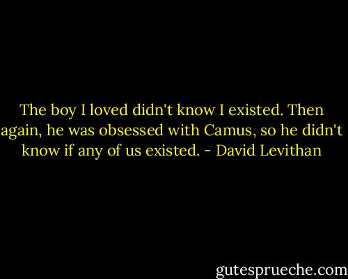 The boy I loved didn't know I existed. Then again, he was obsessed with Camus, so he didn't know if any of us existed. - David Levithan