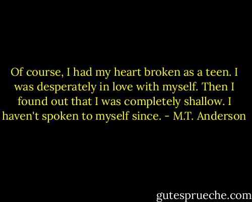 Of course, I had my heart broken as a teen. I was desperately in love with myself. Then I found out that I was completely shallow. I haven't spoken to myself since. - M.T. Anderson