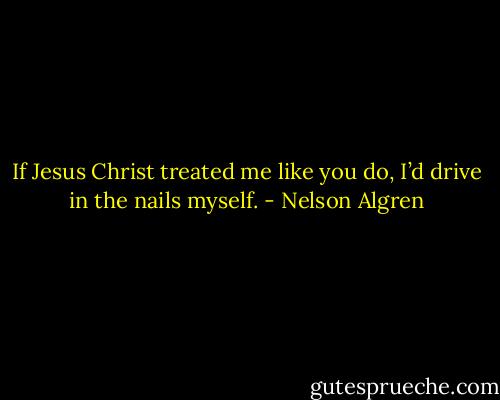 If Jesus Christ treated me like you do, I’d drive in the nails myself. - Nelson Algren