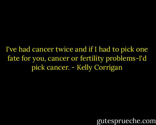 I've had cancer twice and if I had to pick one fate for you, cancer or fertility problems-I'd pick cancer. - Kelly Corrigan