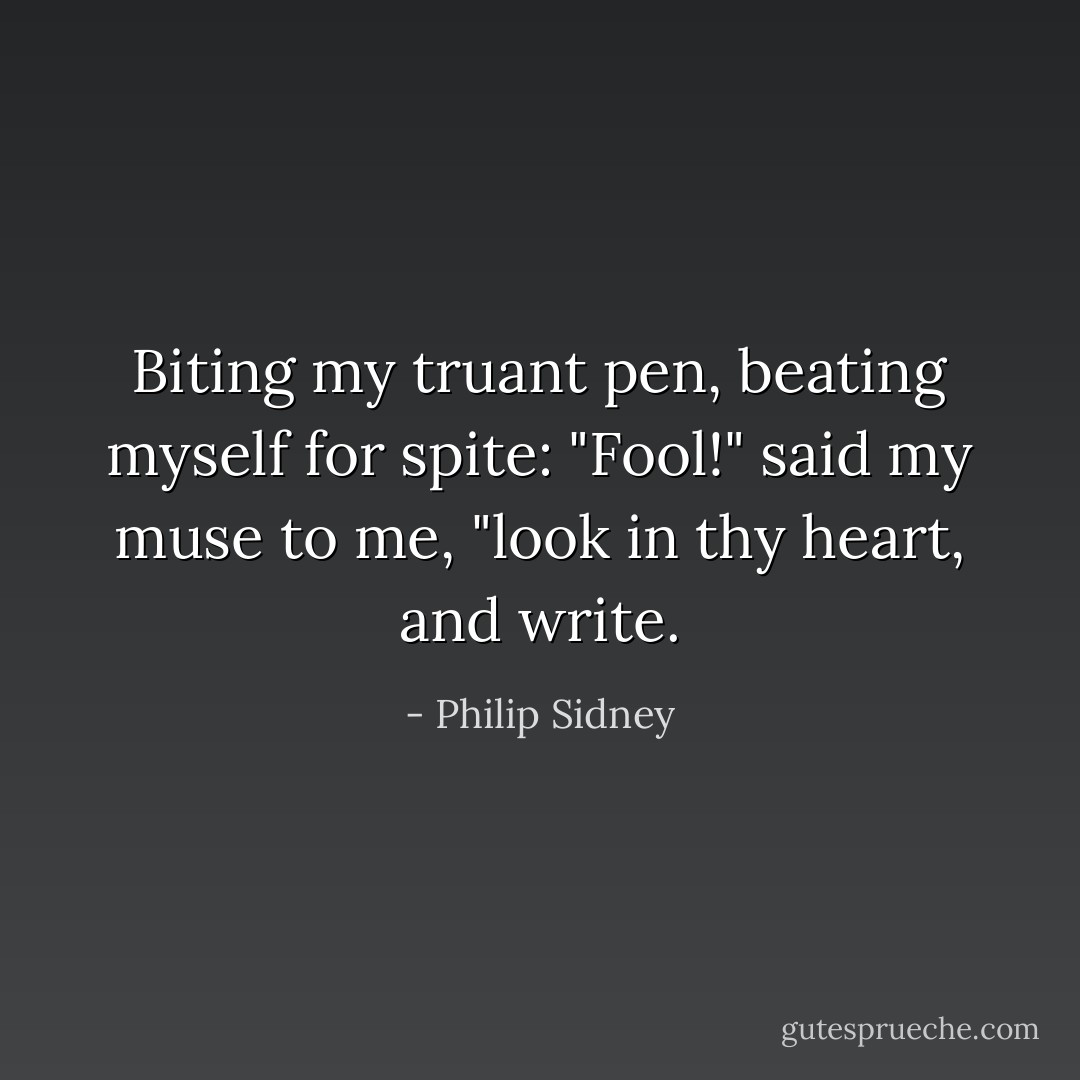 Biting my truant pen, beating myself for spite:<br />"Fool!" said my muse to me, "look in thy heart, and write. - Philip Sidney