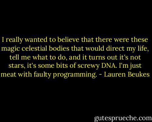 I really wanted to believe that there were these magic celestial bodies that would direct my life, tell me what to do, and it turns out it's not stars, it's some bits of screwy DNA. I'm just meat with faulty programming. - Lauren Beukes