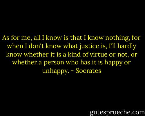 As for me, all I know is that I know nothing, for when I don't know what justice is, I'll hardly know whether it is a kind of virtue or not, or whether a person who has it is happy or unhappy. - Socrates