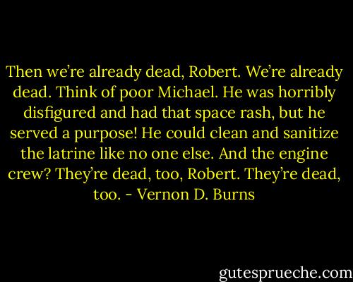 Then we’re already dead, Robert. We’re already dead. Think of poor Michael. He was horribly disfigured and had that space rash, but he served a purpose! He could clean and sanitize the latrine like no one else. And the engine crew? They’re dead, too, Robert. They’re dead, too. - Vernon D. Burns