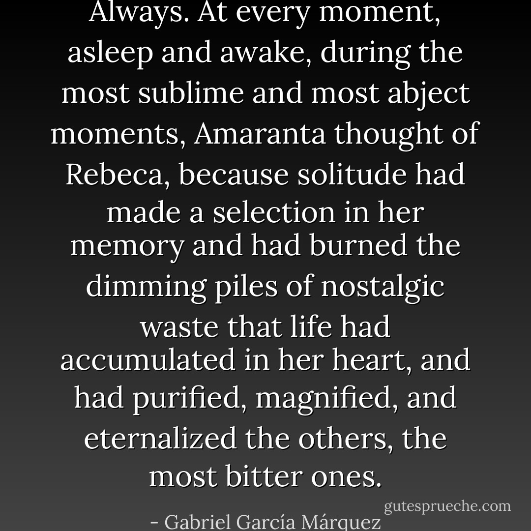 Always. At every moment, asleep and awake, during the most sublime and most abject moments, Amaranta thought of Rebeca, because solitude had made a selection in her memory and had burned the dimming piles of nostalgic waste that life had accumulated in her heart, and had purified, magnified, and eternalized the others, the most bitter ones. - Gabriel García Márquez