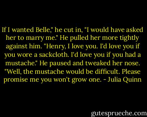 If I wanted Belle," he cut in, "I would have asked her to marry me." He pulled her more tightly against him. "Henry, I love you. I'd love you if you wore a sackcloth. I'd love you if you had a mustache." He paused and tweaked her nose. "Well, the mustache would be difficult. Please promise me you won't grow one. - Julia Quinn