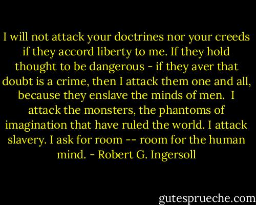 I will not attack your doctrines nor your creeds if they accord liberty to me. If they hold thought to be dangerous - if they aver that doubt is a crime, then I attack them one and all, because they enslave the minds of men.<br /><br />I attack the monsters, the phantoms of imagination that have ruled the world. I attack slavery. I ask for room -- room for the human mind. - Robert G. Ingersoll