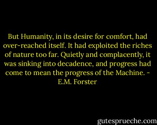 But Humanity, in its desire for comfort, had over-reached itself. It had exploited the riches of nature too far. Quietly and complacently, it was sinking into decadence, and progress had come to mean the progress of the Machine. - E.M. Forster