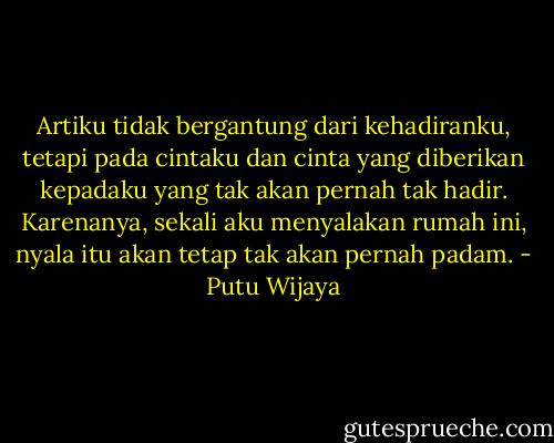 Artiku tidak bergantung dari kehadiranku, tetapi pada cintaku dan cinta yang diberikan kepadaku yang tak akan pernah tak hadir. Karenanya, sekali aku menyalakan rumah ini, nyala itu akan tetap tak akan pernah padam. - Putu Wijaya