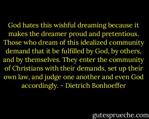 God hates this wishful dreaming because it makes the dreamer proud and pretentious. Those who dream of this idealized community demand that it be fulfilled by God, by others, and by themselves. They enter the community of Christians with their demands, set up their own law, and judge one another and even God accordingly. - Dietrich Bonhoeffer