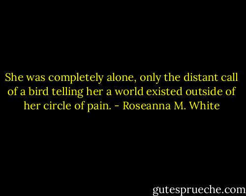 She was completely alone, only the distant call of a bird telling her a world existed outside of her circle of pain. - Roseanna M. White