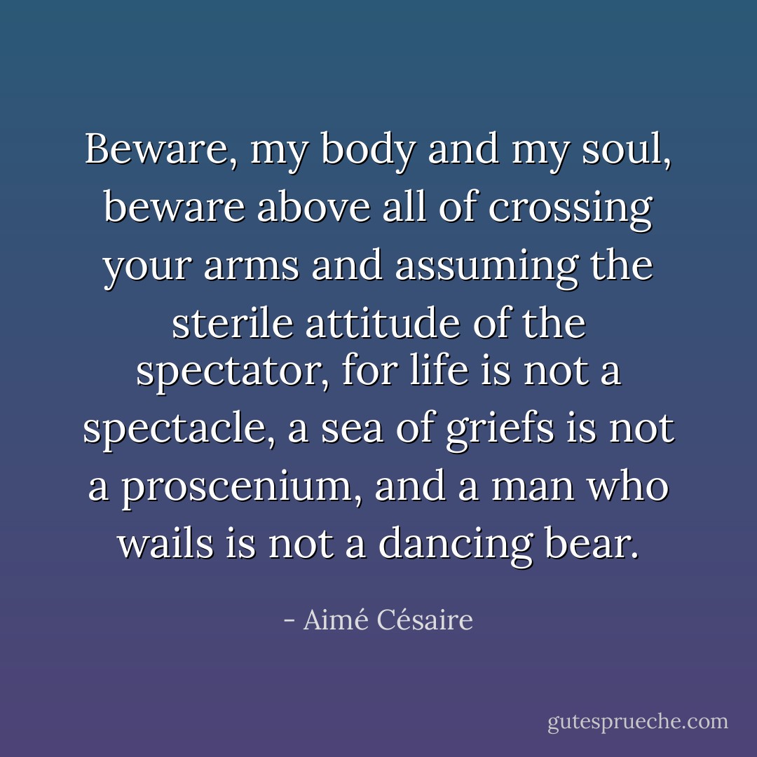 Beware, my body and my soul, beware above all of crossing your arms and assuming the sterile attitude of the spectator, for life is not a spectacle, a sea of griefs is not a proscenium, and a man who wails is not a dancing bear. - Aimé Césaire