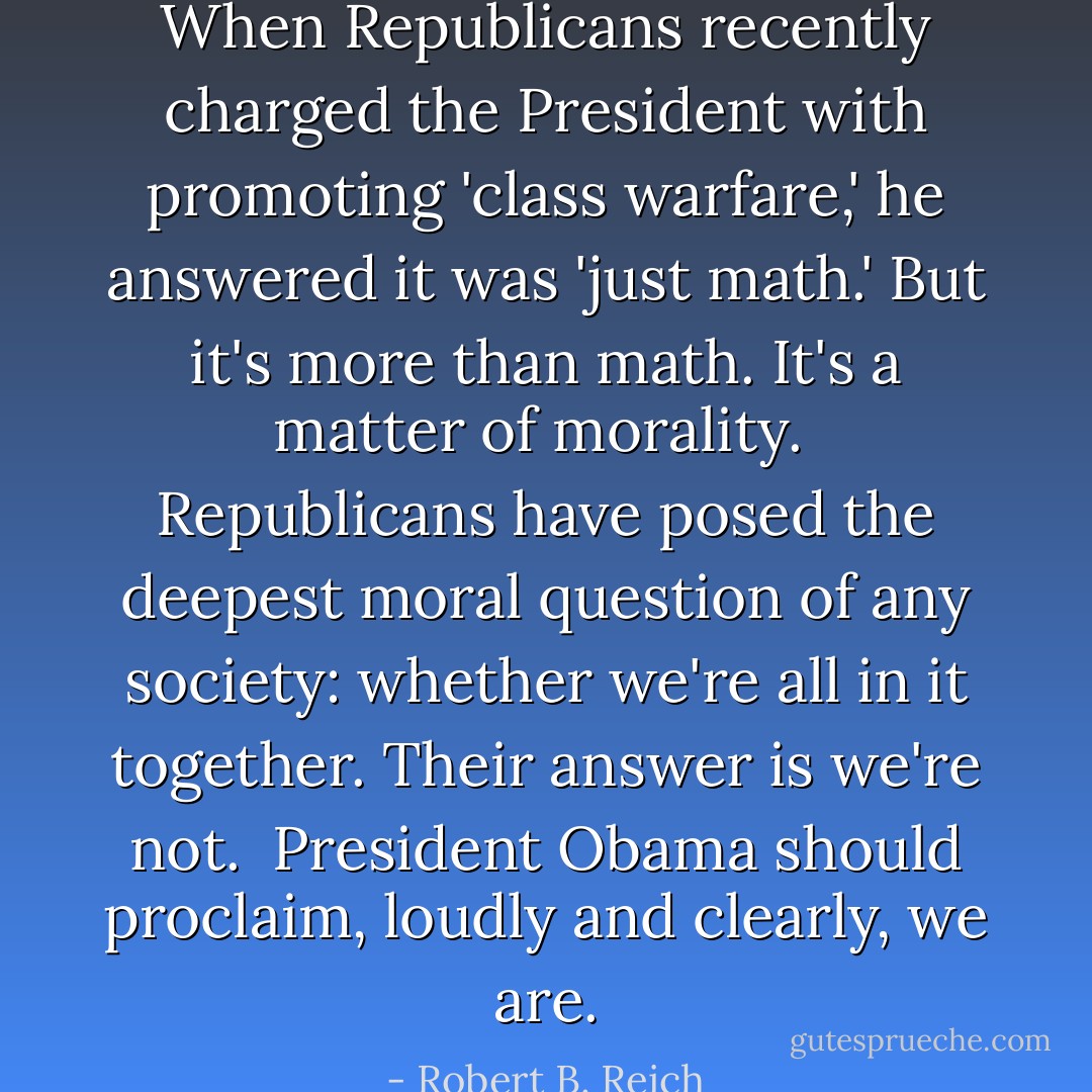 When Republicans recently charged the President with promoting 'class warfare,' he answered it was 'just math.' But it's more than math. It's a matter of morality.<br /><br />Republicans have posed the deepest moral question of any society: whether we're all in it together. Their answer is we're not.<br /><br />President Obama should proclaim, loudly and clearly, we are. - Robert B. Reich