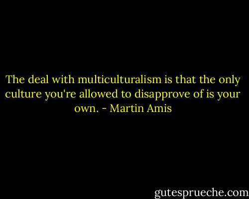 The deal with multiculturalism is that the only culture you're allowed to disapprove of is your own. - Martin Amis
