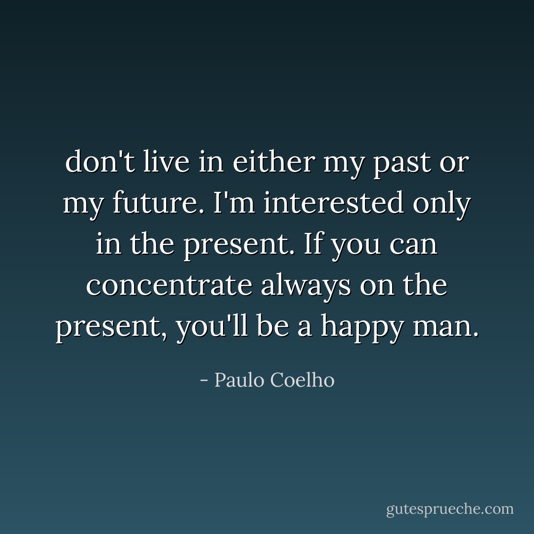 don't live in either my past or my future. I'm interested only in<br />the present. If you can concentrate always on the present, you'll be a happy<br />man. - Paulo Coelho