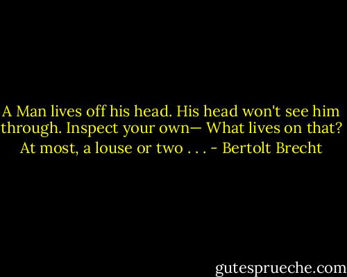 A Man lives off his head.<br />His head won't see him through.<br />Inspect your own—<br />What lives on that?<br />At most, a louse or two . . . - Bertolt Brecht