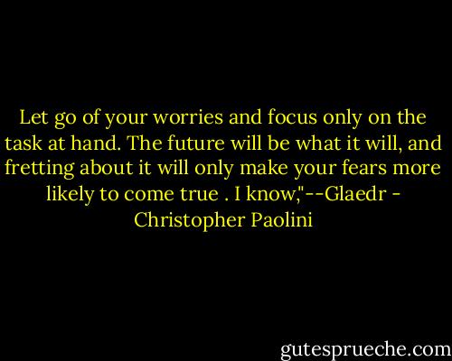 Let go of your worries and focus<br />only on the task at hand. The future will be what it will, and fretting about it will only make your fears more likely to come true .<br />I know,"--Glaedr - Christopher Paolini