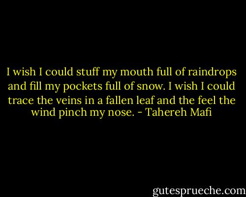 I wish I could stuff my mouth full of raindrops and fill my pockets full of snow. I wish I could trace the veins in a fallen leaf and the feel the wind pinch my nose. - Tahereh Mafi