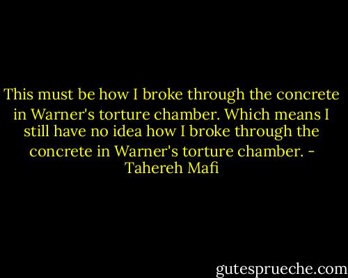 This must be how I broke through the concrete in Warner's torture chamber. Which means I still have no idea how I broke through the concrete in Warner's torture chamber. - Tahereh Mafi