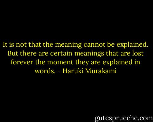 It is not that the meaning cannot be explained. But there are certain meanings that are lost forever the moment they are explained in words. - Haruki Murakami
