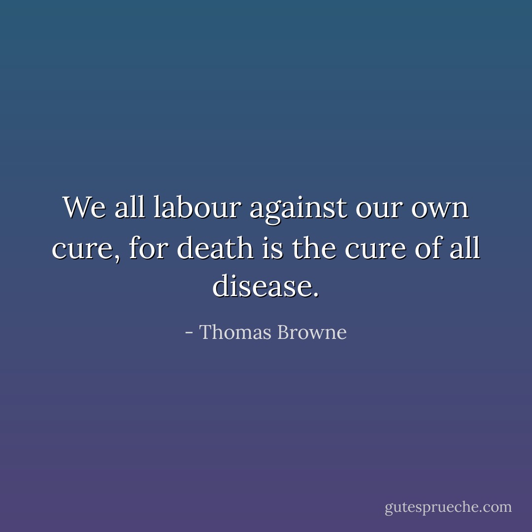 We all labour against our own cure, for death is the cure of all disease. - Thomas Browne