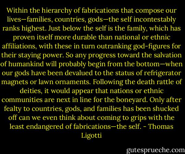 Within the hierarchy of fabrications that compose our lives—families, countries, gods—the self incontestably ranks highest. Just below the self is the family, which has proven itself more durable than national or ethnic affiliations, with these in turn outranking god-figures for their staying power. So any progress toward the salvation of humankind will probably begin from the bottom—when our gods have been devalued to the status of refrigerator magnets or lawn ornaments. Following the death rattle of deities, it would appear that nations or ethnic communities are next in line for the boneyard. Only after fealty to countries, gods, and families has been shucked off can we even think about coming to grips with the least endangered of fabrications—the self. - Thomas Ligotti