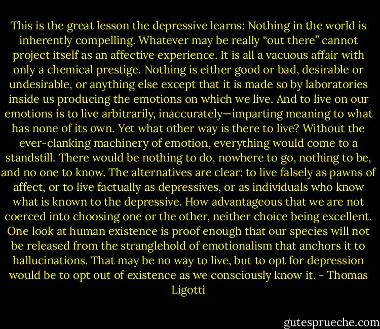 This is the great lesson the depressive learns: Nothing in the world is inherently compelling. Whatever may be really “out there” cannot project itself as an affective experience. It is all a vacuous affair with only a chemical prestige. Nothing is either good or bad, desirable or undesirable, or anything else except that it is made so by laboratories inside us producing the emotions on which we live. And to live on our emotions is to live arbitrarily, inaccurately—imparting meaning to what has none of its own. Yet what other way is there to live? Without the ever-clanking machinery of emotion, everything would come to a standstill. There would be nothing to do, nowhere to go, nothing to be, and no one to know. The alternatives are clear: to live falsely as pawns of affect, or to live factually as depressives, or as individuals who know what is known to the depressive. How advantageous that we are not coerced into choosing one or the other, neither choice being excellent. One look at human existence is proof enough that our species will not be released from the stranglehold of emotionalism that anchors it to hallucinations. That may be no way to live, but to opt for depression would be to opt out of existence as we consciously know it. - Thomas Ligotti