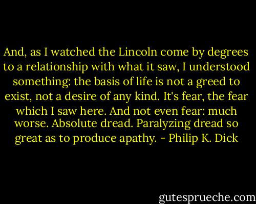 And, as I watched the Lincoln come by degrees to a relationship with what it saw, I understood something: the basis of life is not a greed to exist, not a desire of any kind. It's fear, the fear which I saw here. And not even fear: much worse. Absolute dread. Paralyzing dread so great as to produce apathy. - Philip K. Dick