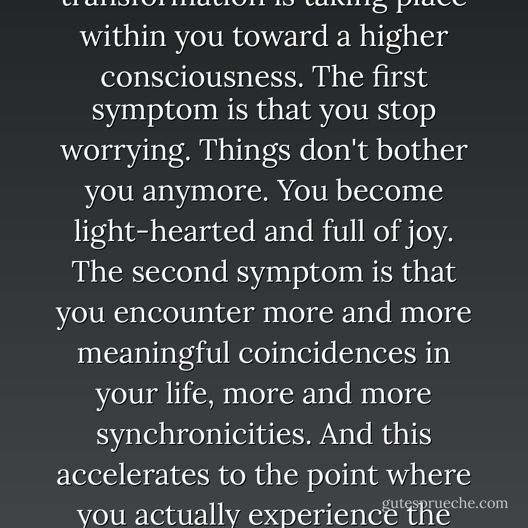 According to Vedanta, there are only two symptoms of enlightenment, just two indications that a transformation is taking place within you toward a higher consciousness. The first symptom is that you stop worrying. Things don't bother you anymore. You become light-hearted and full of joy. The second symptom is that you encounter more and more meaningful coincidences in your life, more and more synchronicities. And this accelerates to the point where you actually experience the miraculous. (quoted by Carol Lynn Pearson in <a href="https://www.goodreads.com/search/search?q=Consider%20the%20Butterfly" title="Consider the Butterfly" rel="nofollow noopener">Consider the Butterfly</a>) - Deepak Chopra