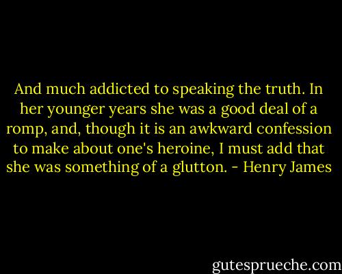 And much addicted to speaking the truth. In her younger years she was a good deal of a romp, and, though it is an awkward confession to make about one's heroine, I must add that she was something of a glutton. - Henry James