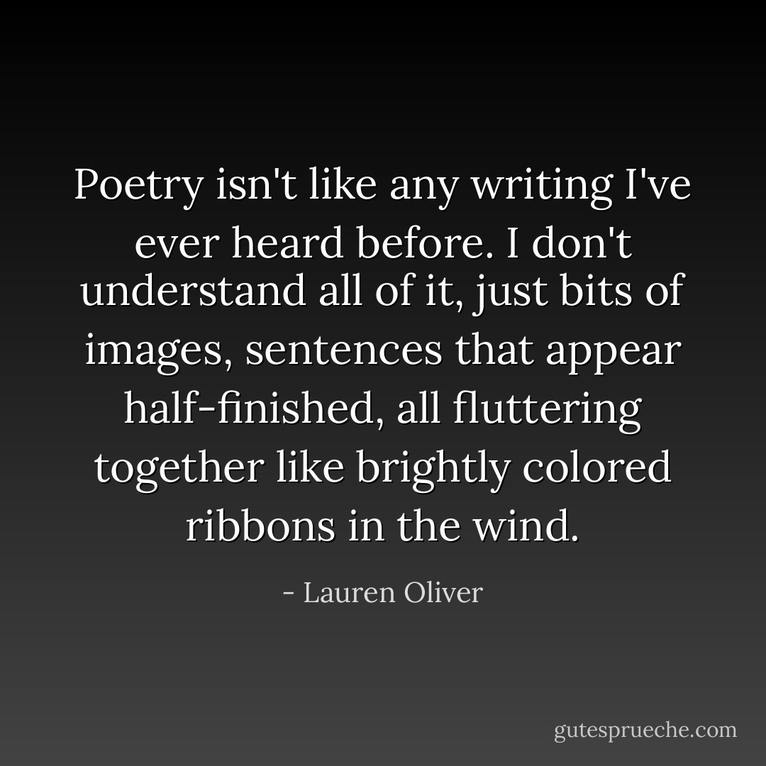 Poetry isn't like any writing I've ever heard before. I don't understand all of it, just bits of images, sentences that appear half-finished, all fluttering together like brightly colored ribbons in the wind. - Lauren Oliver