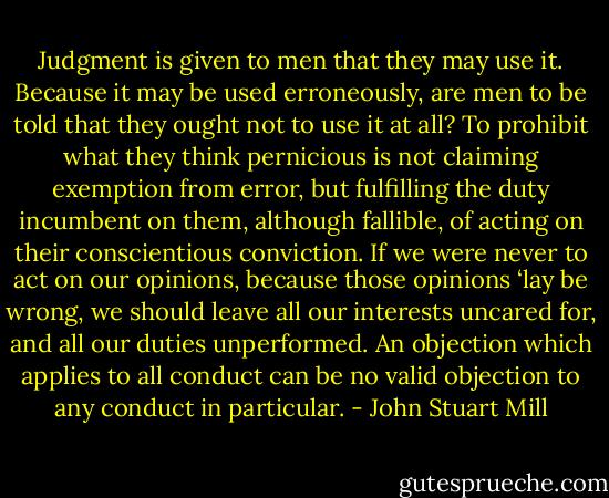 Judgment is given to men that they may use it. Because it may be used erroneously, are men to be told that they ought not to use it at all? To prohibit what they think pernicious is not claiming exemption from error, but fulfilling the duty incumbent on them, although fallible, of acting on their conscientious conviction. If we were never to act on our opinions, because those opinions ‘lay be wrong, we should leave all our interests uncared for, and all our duties unperformed. An objection which applies to all conduct can be no valid objection to any conduct in particular. - John Stuart Mill