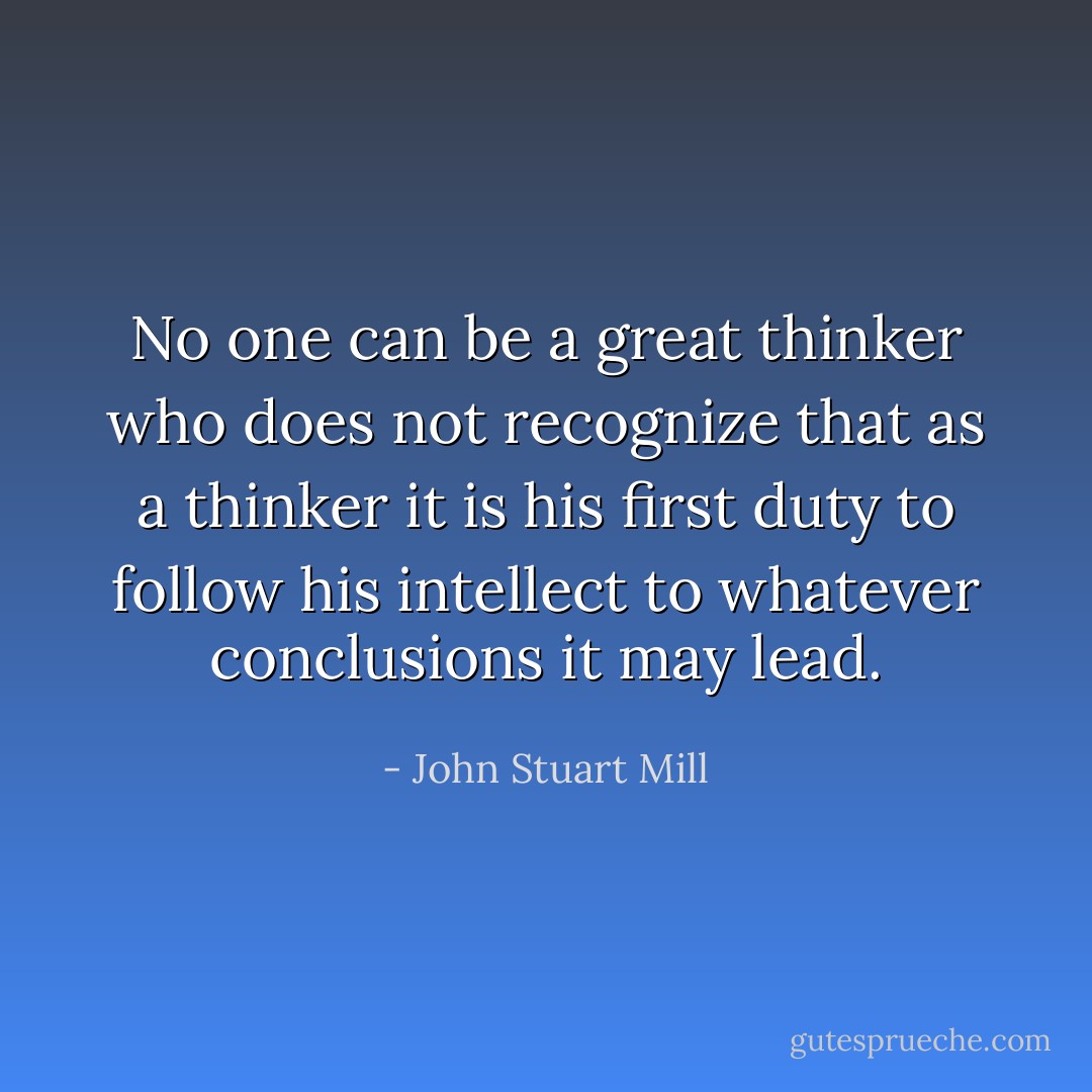 No one can be a great thinker who does not recognize that as a thinker it is his first duty to follow his intellect to whatever conclusions it may lead. - John Stuart Mill