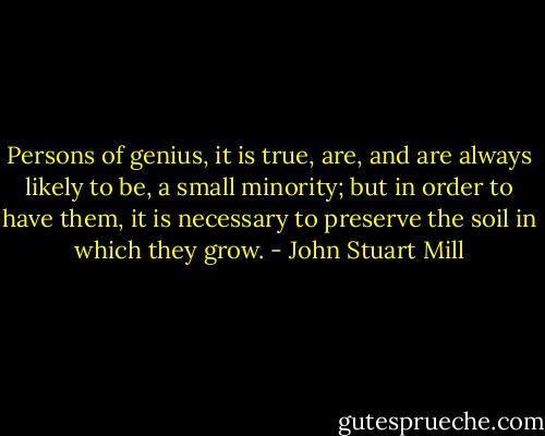 Persons of genius, it is true, are, and are always likely to be, a small minority; but in order to have them, it is necessary to preserve the soil in which they grow. - John Stuart Mill