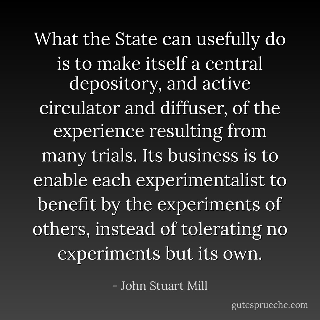 What the State can usefully do is to make itself a central depository, and active circulator and diffuser, of the experience resulting from many trials. Its business is to enable each experimentalist to benefit by the experiments of others, instead of tolerating no experiments but its own. - John Stuart Mill