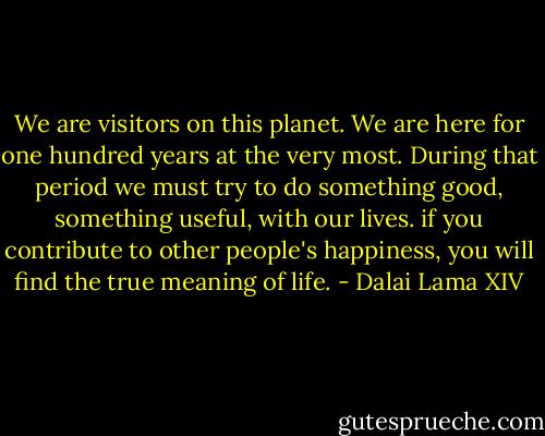 We are visitors on this planet. We are here for one hundred years at the very most. During that period we must try to do something good, something useful, with our lives. if you contribute to other people's happiness, you will find the true meaning of life. - Dalai Lama XIV