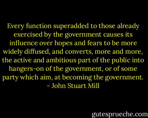 Every function superadded to those already exercised by the government causes its influence over hopes and fears to be more widely diffused, and converts, more and more, the active and ambitious part of the public into hangers-on of the government, or of some party which aim, at becoming the government. - John Stuart Mill