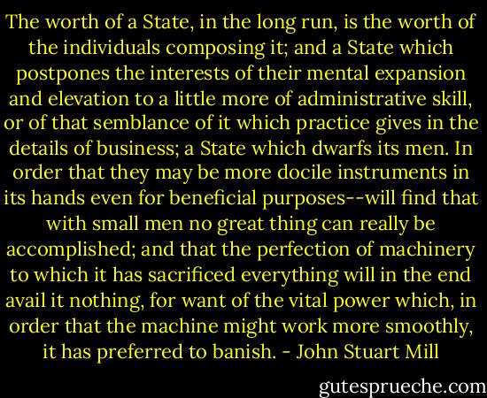 The worth of a State, in the long run, is the worth of the individuals composing it; and a State which postpones the interests of their mental expansion and elevation to a little more of administrative skill, or of that semblance of it which practice gives in the details of business; a State which dwarfs its men. In order that they may be more docile instruments in its hands even for beneficial purposes--will find that with small men no great thing can really be accomplished; and that the perfection of machinery to which it has sacrificed everything will in the end avail it nothing, for want of the vital power which, in order that the machine might work more smoothly, it has preferred to banish. - John Stuart Mill