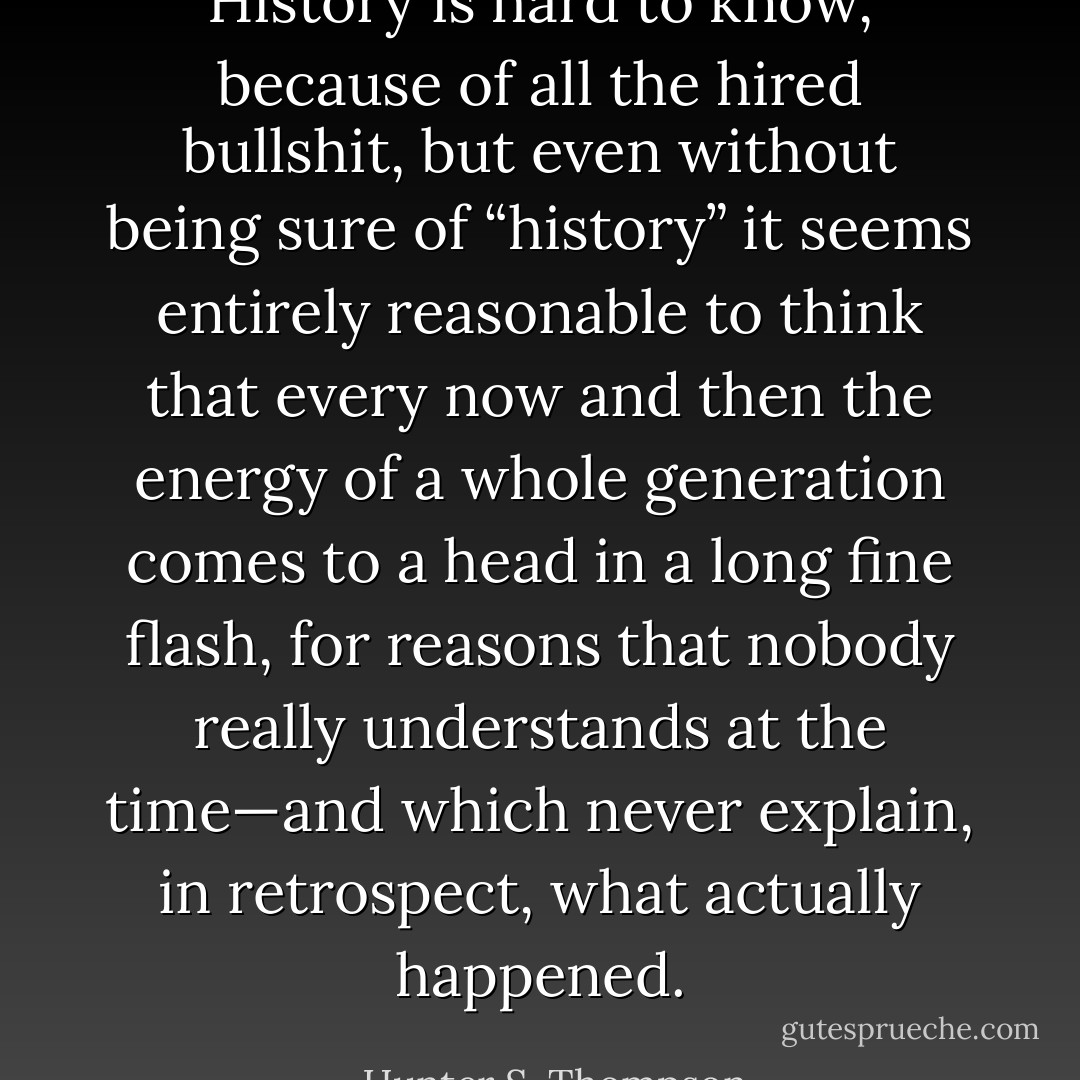 History is hard to know, because of all the hired bullshit, but even without being sure of “history” it seems entirely reasonable to think that every now and then the energy of a whole generation comes to a head in a long fine flash, for reasons that nobody really understands at the time—and which never explain, in retrospect, what actually happened. - Hunter S. Thompson