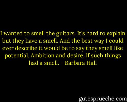 I wanted to smell the guitars. It's hard to explain but they have a smell. And the best way I could ever describe it would be to say they smell like potential. Ambition and desire. If such things had a smell. - Barbara Hall