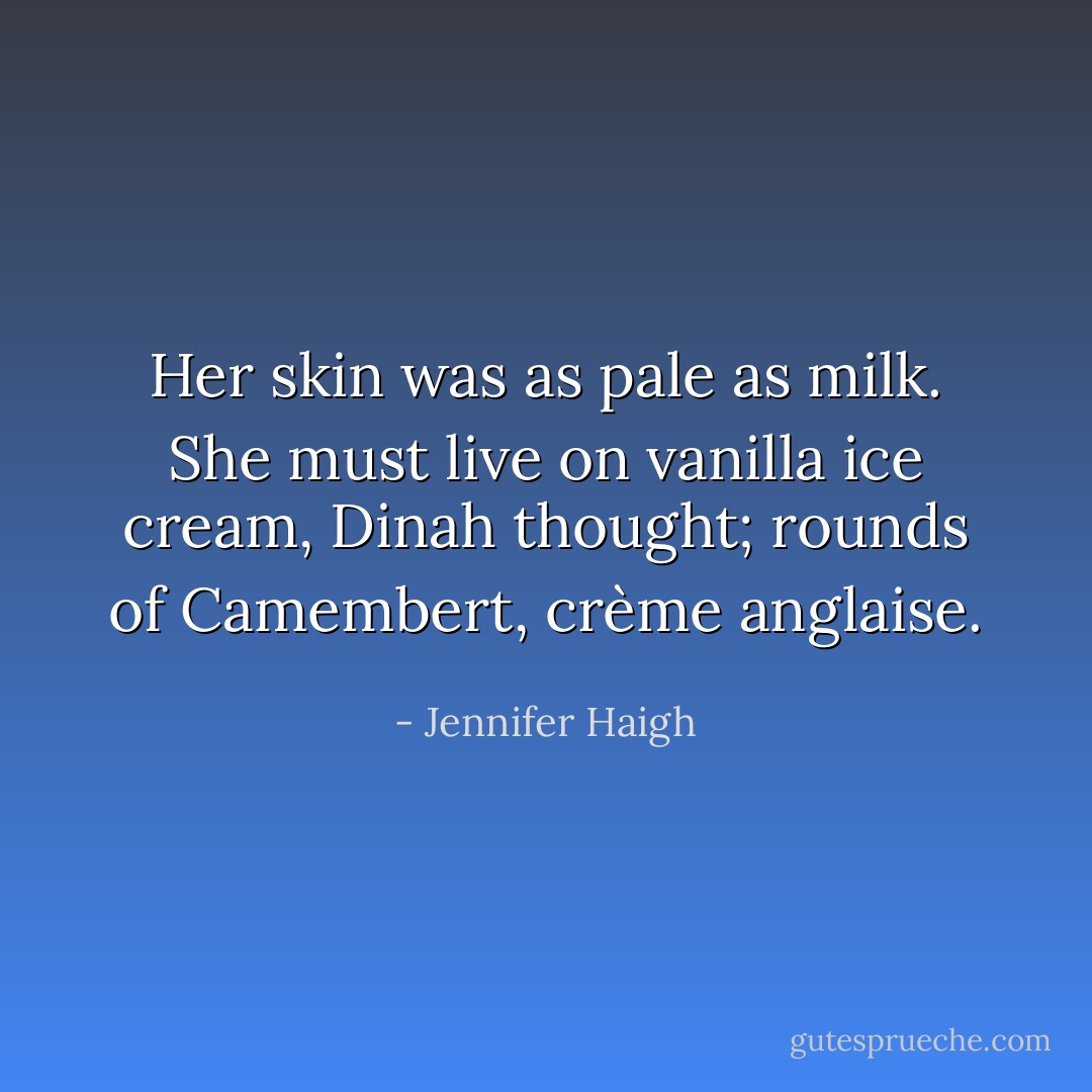 Her skin was as pale as milk. She must live on vanilla ice cream, Dinah thought; rounds of Camembert, crème anglaise. - Jennifer Haigh