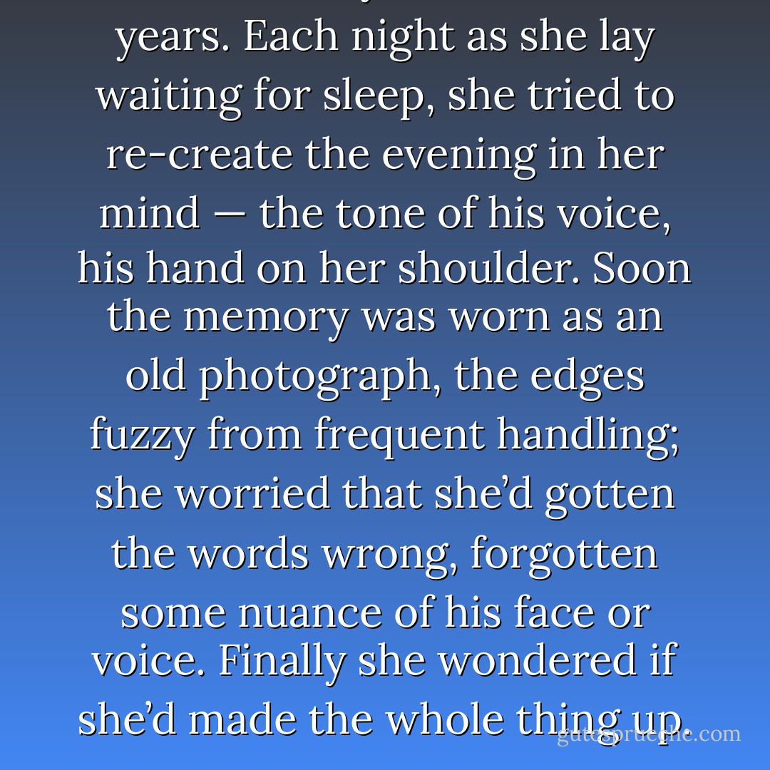 His words stayed with her for years. Each night as she lay waiting for sleep, she tried to re-create the evening in her mind — the tone of his voice, his hand on her shoulder. Soon the memory was worn as an old photograph, the edges fuzzy from frequent handling; she worried that she’d gotten the words wrong, forgotten some nuance of his face or voice. Finally she wondered if she’d made the whole thing up. - Jennifer Haigh