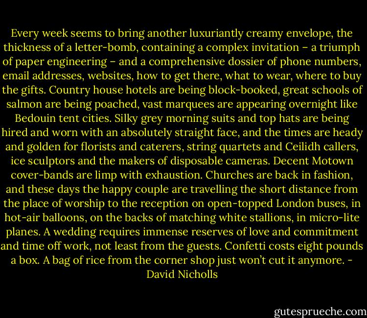 Every week seems to bring another luxuriantly creamy envelope, the thickness of a letter-bomb, containing a complex invitation – a triumph of paper engineering – and a comprehensive dossier of phone numbers, email addresses, websites, how to get there, what to wear, where to buy the gifts. Country house hotels are being block-booked, great schools of salmon are being poached, vast marquees are appearing overnight like Bedouin tent cities. Silky grey morning suits and top hats are being hired and worn with an absolutely straight face, and the times are heady and golden for florists and caterers, string quartets and Ceilidh callers, ice sculptors and the makers of disposable cameras. Decent Motown cover-bands are limp with exhaustion. Churches are back in fashion, and these days the happy couple are travelling the short distance from the place of worship to the reception on open-topped London buses, in hot-air balloons, on the backs of matching white stallions, in micro-lite planes. A wedding requires immense reserves of love and commitment and time off work, not least from the guests. Confetti costs eight pounds a box. A bag of rice from the corner shop just won’t cut it anymore. - David Nicholls
