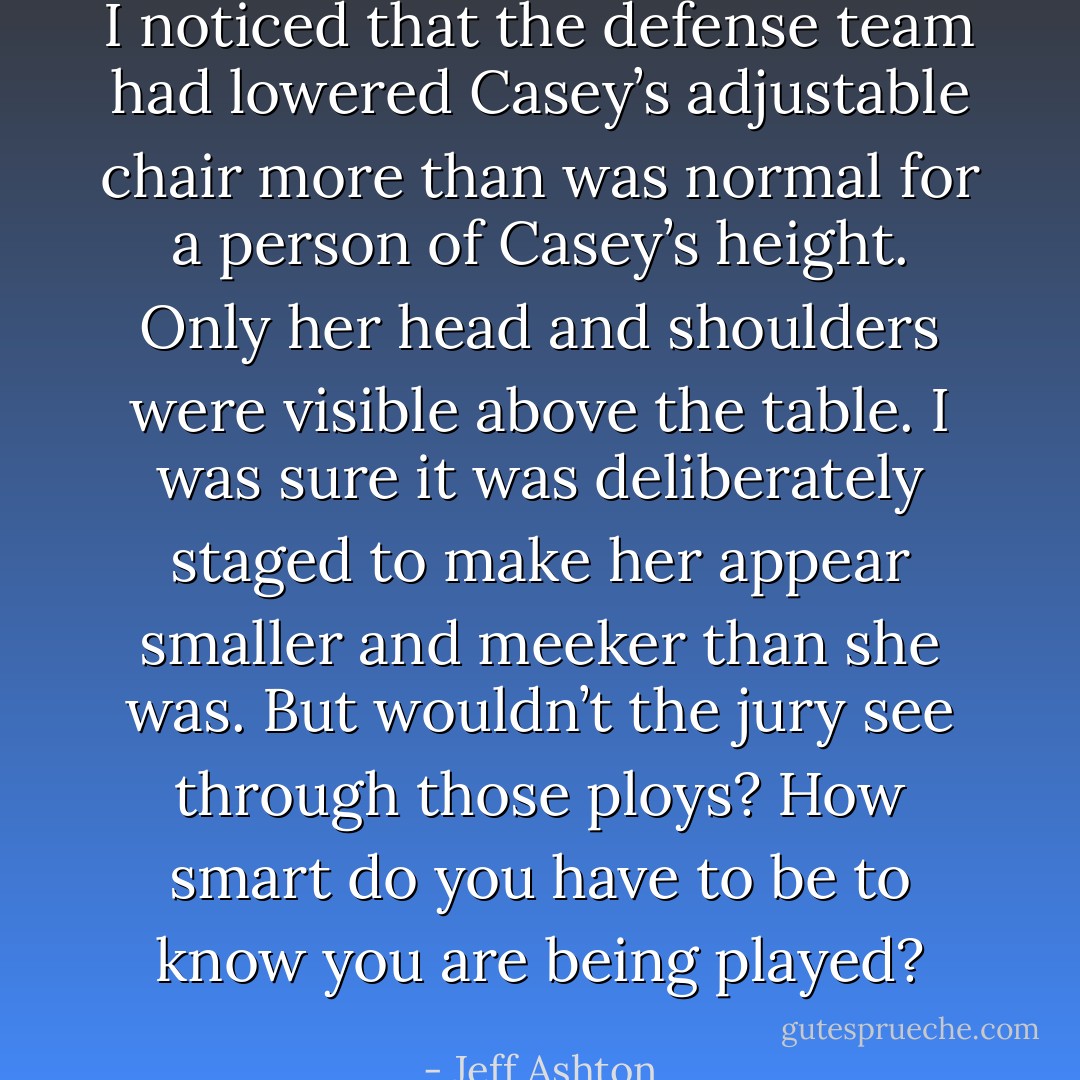 I noticed that the defense team had lowered Casey’s adjustable chair more than was normal for a person of Casey’s height. Only her head and shoulders were visible above the table. I was sure it was deliberately staged to make her appear smaller and meeker than she was. But wouldn’t the jury see through those ploys? How smart do you have to be to know you are being played? - Jeff Ashton