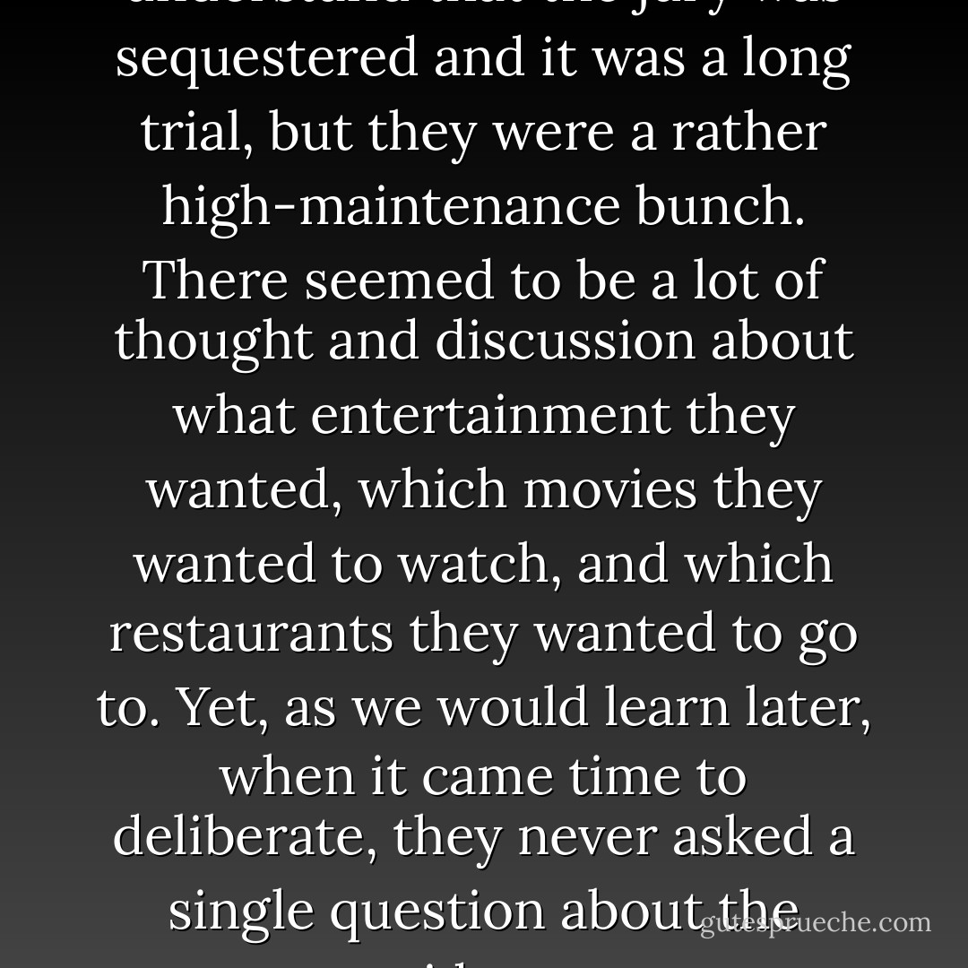 As I look back on it, I understand that the jury was sequestered and it was a long trial, but they were a rather high-maintenance bunch. There seemed to be a lot of thought and discussion about what entertainment they wanted, which movies they wanted to watch, and which restaurants they wanted to go to. Yet, as we would learn later, when it came time to deliberate, they never asked a single question about the evidence. - Jeff Ashton