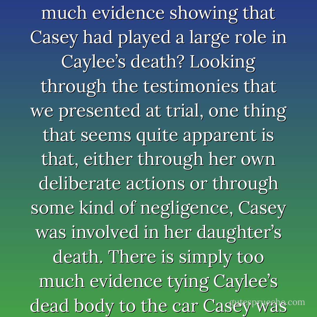 Ultimately, it is this piece of the jury’s decision that I absolutely cannot understand: how could they disregard so much evidence showing that Casey had played a large role in Caylee’s death? Looking through the testimonies that we presented at trial, one thing that seems quite apparent is that, either through her own deliberate actions or through some kind of negligence, Casey was involved in her daughter’s death. There is simply too much evidence tying Caylee’s dead body to the car Casey was driving for me to believe that Casey herself was completely uninvolved. - Jeff Ashton