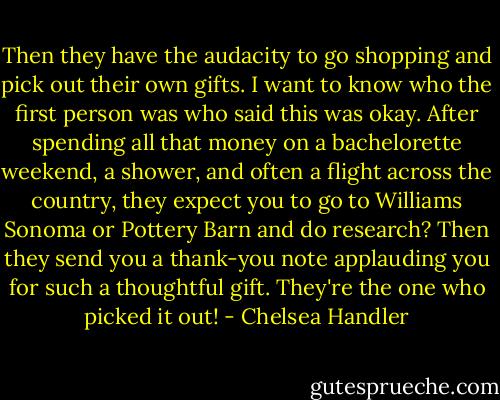 Then they have the audacity to go shopping and pick out their own gifts. I want to know who the first person was who said this was okay. After spending all that money on a bachelorette weekend, a shower, and often a flight across the country, they expect you to go to Williams Sonoma or Pottery Barn and do research? Then they send you a thank-you note applauding you for such a thoughtful gift. They're the one who picked it out! - Chelsea Handler